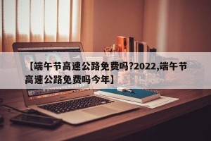 【端午节高速公路免费吗?2022,端午节高速公路免费吗今年】