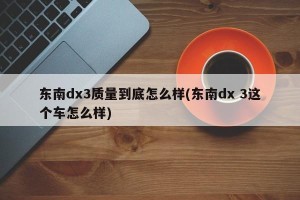 东南dx3质量到底怎么样(东南dx 3这个车怎么样)