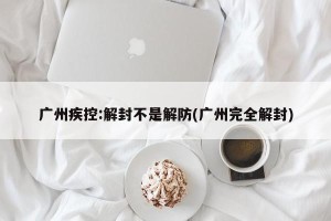 广州疾控:解封不是解防(广州完全解封)