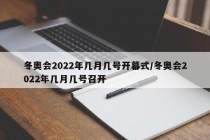 冬奥会2022年几月几号开幕式/冬奥会2022年几月几号召开