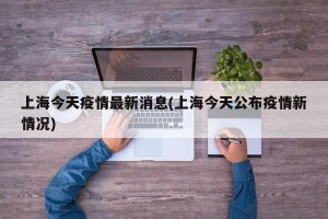 上海今天疫情最新消息(上海今天公布疫情新情况)