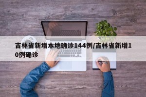 吉林省新增本地确诊144例/吉林省新增10例确诊