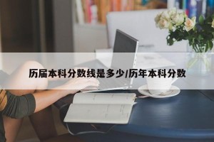 历届本科分数线是多少/历年本科分数