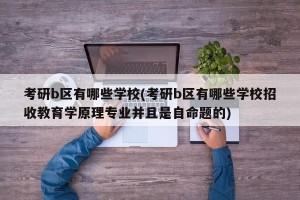 考研b区有哪些学校(考研b区有哪些学校招收教育学原理专业并且是自命题的)
