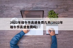 2022年端午节高速免费几天(2022年端午节高速免费吗)