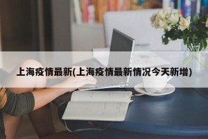 上海疫情最新(上海疫情最新情况今天新增)