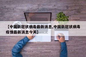 【中国新冠状病毒最新消息,中国新冠状病毒疫情最新消息今天】