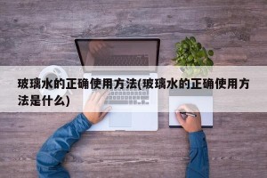 玻璃水的正确使用方法(玻璃水的正确使用方法是什么)