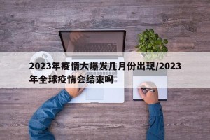 2023年疫情大爆发几月份出现/2023年全球疫情会结束吗