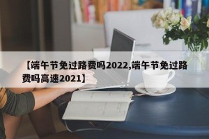 【端午节免过路费吗2022,端午节免过路费吗高速2021】