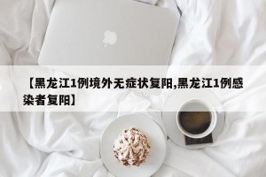 【黑龙江1例境外无症状复阳,黑龙江1例感染者复阳】