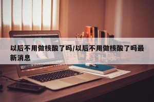 以后不用做核酸了吗/以后不用做核酸了吗最新消息