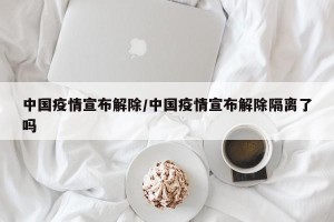 中国疫情宣布解除/中国疫情宣布解除隔离了吗