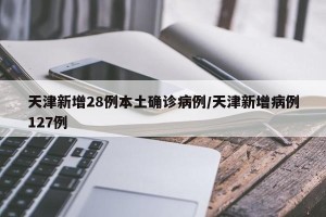 天津新增28例本土确诊病例/天津新增病例127例