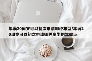 年满20周岁可以初次申请哪种车型/年满20周岁可以初次申请哪种车型的驾驶证