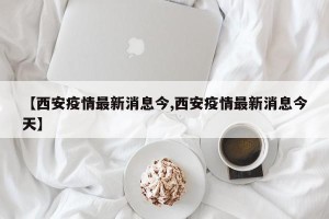 【西安疫情最新消息今,西安疫情最新消息今天】
