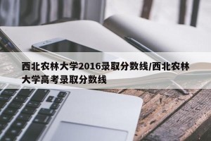 西北农林大学2016录取分数线/西北农林大学高考录取分数线