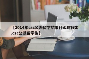 【2014年csc公派留学结果什么时候出,csc公派留学生】