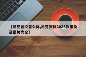 【昂克赛拉怎么样,昂克赛拉2025款报价及图片大全】