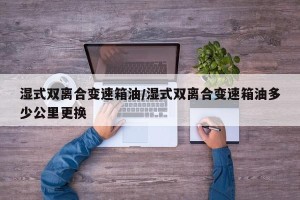 湿式双离合变速箱油/湿式双离合变速箱油多少公里更换