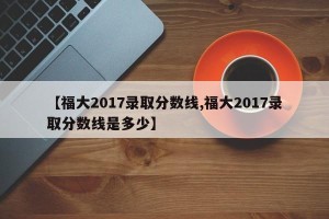 【福大2017录取分数线,福大2017录取分数线是多少】
