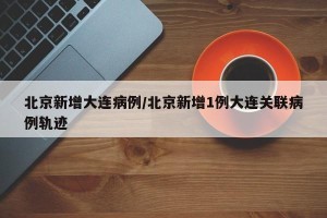 北京新增大连病例/北京新增1例大连关联病例轨迹