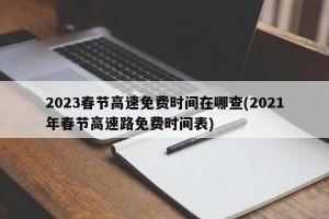 2023春节高速免费时间在哪查(2021年春节高速路免费时间表)
