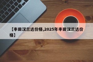 【丰田汉兰达价格,2025年丰田汉兰达价格】