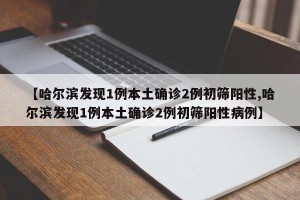 【哈尔滨发现1例本土确诊2例初筛阳性,哈尔滨发现1例本土确诊2例初筛阳性病例】