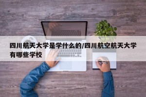 四川航天大学是学什么的/四川航空航天大学有哪些学校