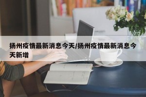 扬州疫情最新消息今天/扬州疫情最新消息今天新增