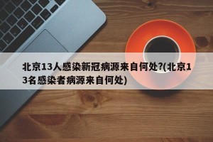 北京13人感染新冠病源来自何处?(北京13名感染者病源来自何处)