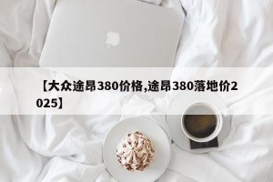 【大众途昂380价格,途昂380落地价2025】