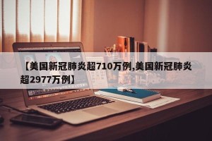 【美国新冠肺炎超710万例,美国新冠肺炎超2977万例】