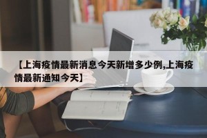 【上海疫情最新消息今天新增多少例,上海疫情最新通知今天】