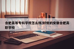 合肥高等专科学院怎么样/好些的安徽合肥高职学校