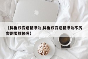 【科鲁兹变速箱渗油,科鲁兹变速箱渗油不厉害需要维修吗】