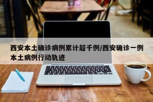 西安本土确诊病例累计超千例/西安确诊一例本土病例行动轨迹