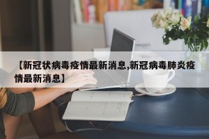 【新冠状病毒疫情最新消息,新冠病毒肺炎疫情最新消息】