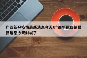 广西新冠疫情最新消息今天/广西新冠疫情最新消息今天封城了