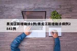 黑龙江新增确诊1例/黑龙江新增确诊病例2841例