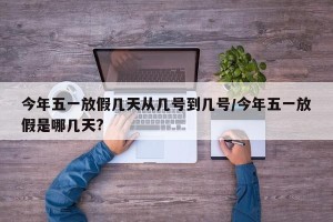 今年五一放假几天从几号到几号/今年五一放假是哪几天?