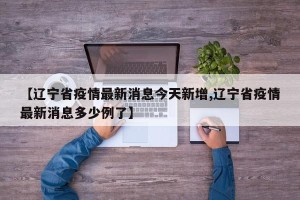 【辽宁省疫情最新消息今天新增,辽宁省疫情最新消息多少例了】