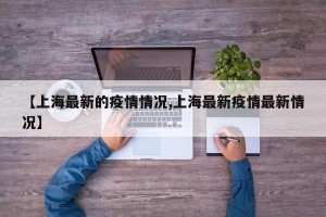 【上海最新的疫情情况,上海最新疫情最新情况】