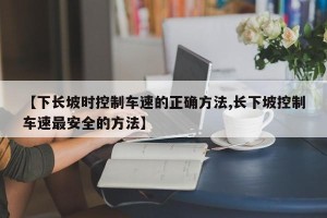 【下长坡时控制车速的正确方法,长下坡控制车速最安全的方法】