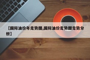 【国际油价年走势图,国际油价走势图走势分析】