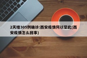 2天增305例确诊:西安疫情何以至此(西安疫情怎么回事)