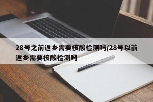 28号之前返乡需要核酸检测吗/28号以前返乡需要核酸检测吗