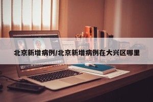 北京新增病例/北京新增病例在大兴区哪里