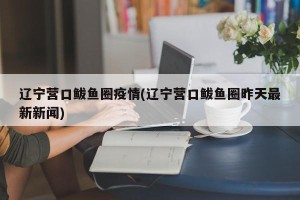 辽宁营口鲅鱼圈疫情(辽宁营口鲅鱼圈昨天最新新闻)